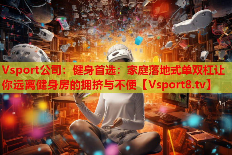 Vsport公司：健身首选：家庭落地式单双杠让你远离健身房的拥挤与不便